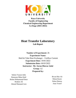 Koya University
Faculty of Engineering
Chemical Engineering Department
3rd Stage (2021-2022)
Heat Transfer Laboratory
Lab Report
Number of Experiment: 2b
Experiment Name:
Shell & Tube Heat Exchanger – Uniflow Current
Experiment Date: 30/01/2022
Submission Date: 08/03/2022
Instructor: Mr. Soran Dlawar Jalal
Group: A2
Prepared by:
Safeen Yaseen Jafar
Ramazan Shkur Kakl
Rokan Mohammad Omer
Ibrahim Ali
Ahmed Mamand Aziz
Rivan Dler Ali
Rekan Kazm
Rekar Hamza
Anas Yousif
 