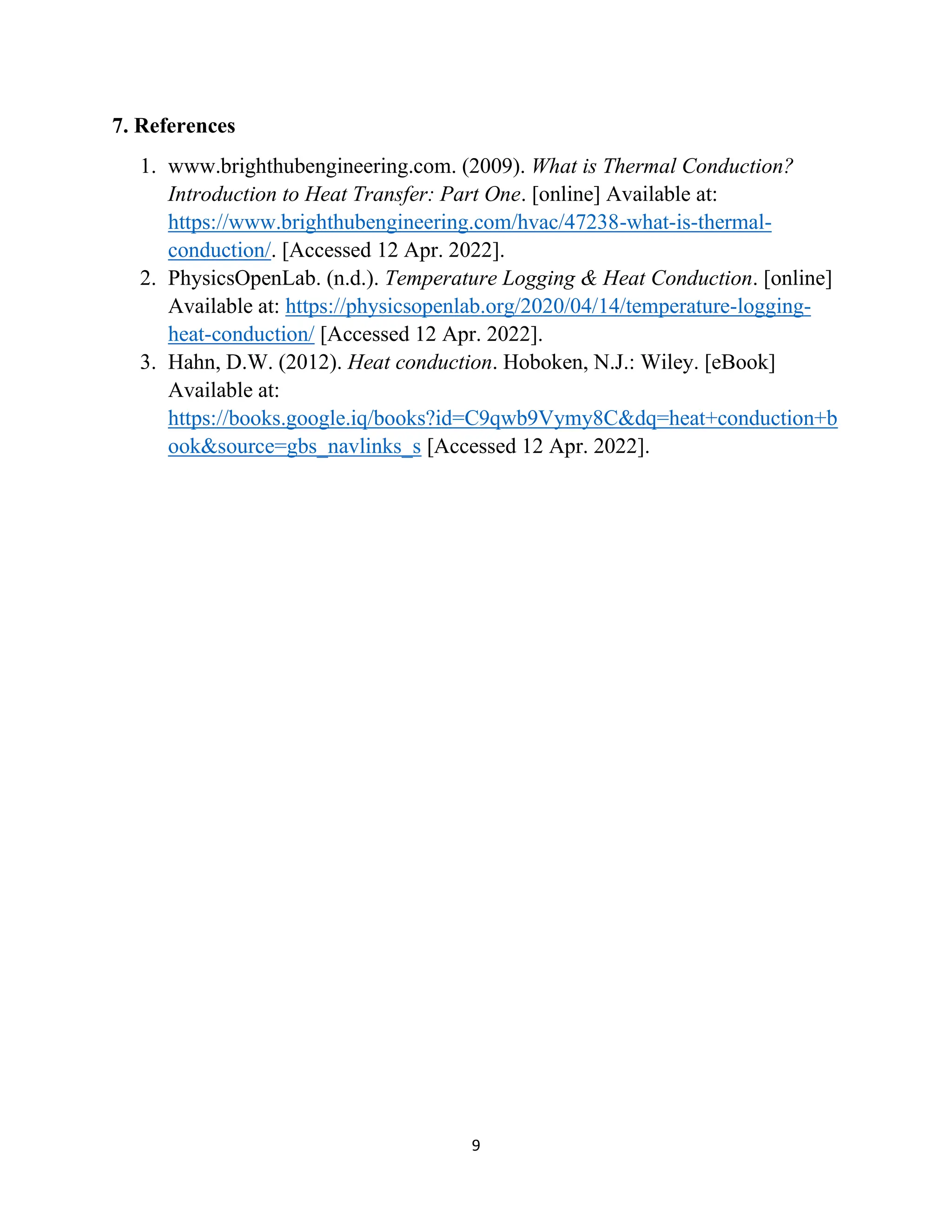 9
7. References
1. www.brighthubengineering.com. (2009). What is Thermal Conduction?
Introduction to Heat Transfer: Part One. [online] Available at:
https://www.brighthubengineering.com/hvac/47238-what-is-thermal-
conduction/. [Accessed 12 Apr. 2022].
2. PhysicsOpenLab. (n.d.). Temperature Logging & Heat Conduction. [online]
Available at: https://physicsopenlab.org/2020/04/14/temperature-logging-
heat-conduction/ [Accessed 12 Apr. 2022].
3. Hahn, D.W. (2012). Heat conduction. Hoboken, N.J.: Wiley. [eBook]
Available at:
https://books.google.iq/books?id=C9qwb9Vymy8C&dq=heat+conduction+b
ook&source=gbs_navlinks_s [Accessed 12 Apr. 2022].
 