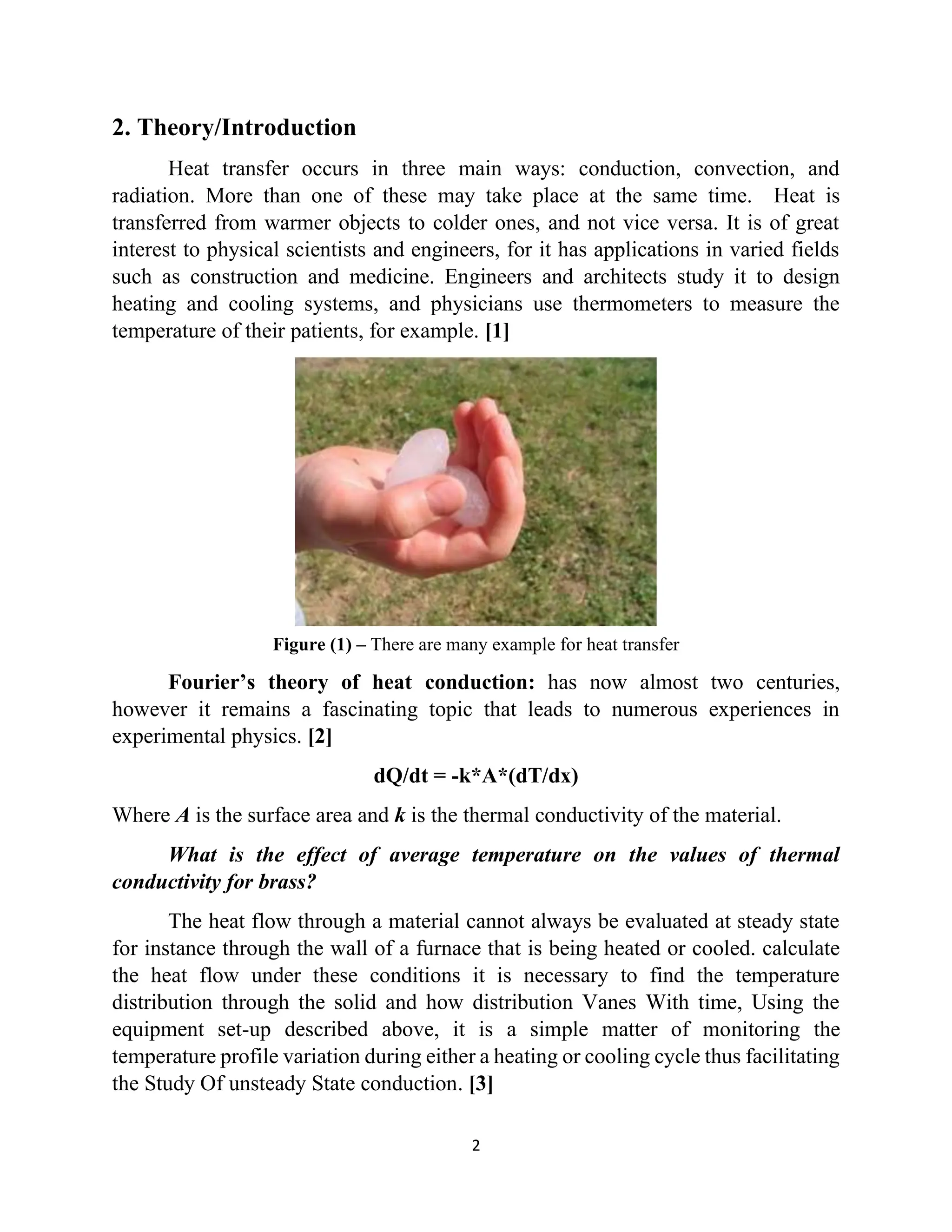 2
2. Theory/Introduction
Heat transfer occurs in three main ways: conduction, convection, and
radiation. More than one of these may take place at the same time. Heat is
transferred from warmer objects to colder ones, and not vice versa. It is of great
interest to physical scientists and engineers, for it has applications in varied fields
such as construction and medicine. Engineers and architects study it to design
heating and cooling systems, and physicians use thermometers to measure the
temperature of their patients, for example. [1]
Figure (1) – There are many example for heat transfer
Fourier’s theory of heat conduction: has now almost two centuries,
however it remains a fascinating topic that leads to numerous experiences in
experimental physics. [2]
dQ/dt = -k*A*(dT/dx)
Where A is the surface area and k is the thermal conductivity of the material.
What is the effect of average temperature on the values of thermal
conductivity for brass?
The heat flow through a material cannot always be evaluated at steady state
for instance through the wall of a furnace that is being heated or cooled. calculate
the heat flow under these conditions it is necessary to find the temperature
distribution through the solid and how distribution Vanes With time, Using the
equipment set-up described above, it is a simple matter of monitoring the
temperature profile variation during either a heating or cooling cycle thus facilitating
the Study Of unsteady State conduction. [3]
 