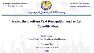 Arabic Handwritten Text Recognition and Writer
Identification
Supervisor:
Asst. Prof . Dr. Alia K. Abdul Hassan
Prepared by:
Mustafa Salam Kadhm
2017
Ministry of Higher Education &
Scientific Research
University of Technology
Department of Computer Science
 