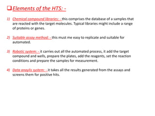 ❑Elements of the HTS: -
1) Chemical compound libraries: - this comprises the database of a samples that
are reacted with the target molecules. Typical libraries might include a range
of proteins or genes.
2) Suitable assay method: - this must me easy to replicate and suitable for
automated.
3) Robotic system: - it carries out all the automated process, it add the target
compound and wells, prepare the plates, add the reagents, set the reaction
conditions and prepare the samples for measurement.
4) Data anaylis system: - it takes all the results generated from the assays and
screens them for positive hits.
 
