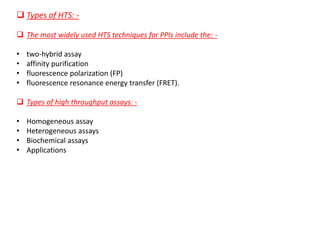 ❑ Types of HTS: -
❑ The most widely used HTS techniques for PPIs include the: -
• two-hybrid assay
• affinity purification
• fluorescence polarization (FP)
• fluorescence resonance energy transfer (FRET).
❑ Types of high throughput assays: -
• Homogeneous assay
• Heterogeneous assays
• Biochemical assays
• Applications
 