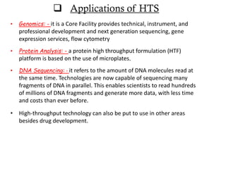 • Genomics: - it is a Core Facility provides technical, instrument, and
professional development and next generation sequencing, gene
expression services, flow cytometry
• Protein Analysis: - a protein high throughput formulation (HTF)
platform is based on the use of microplates.
• DNA Sequencing: - it refers to the amount of DNA molecules read at
the same time. Technologies are now capable of sequencing many
fragments of DNA in parallel. This enables scientists to read hundreds
of millions of DNA fragments and generate more data, with less time
and costs than ever before.
• High-throughput technology can also be put to use in other areas
besides drug development.
 