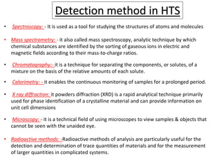 Detection method in HTS
• Spectroscopy: - It is used as a tool for studying the structures of atoms and molecules
• Mass spectrometry: - it also called mass spectroscopy, analytic technique by which
chemical substances are identified by the sorting of gaseous ions in electric and
magnetic fields according to their mass-to-charge ratios.
• Chromatography:- it is a technique for separating the components, or solutes, of a
mixture on the basis of the relative amounts of each solute.
• Calorimetry: - it enables the continuous monitoring of samples for a prolonged period.
• X ray diffraction: it powders diffraction (XRD) is a rapid analytical technique primarily
used for phase identification of a crystalline material and can provide information on
unit cell dimensions
• Microscopy: - it is a technical field of using microscopes to view samples & objects that
cannot be seen with the unaided eye.
• Radioactive methods: -Radioactive methods of analysis are particularly useful for the
detection and determination of trace quantities of materials and for the measurement
of larger quantities in complicated systems.
 
