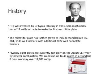 History
• HTS was invented by Dr Gyula Takatsky in 1951, who machined 6
rows of 12 wells in Lucite to make the first microtiter plate.
• The microtiter plate has further grown to include standardized 96,
384, 1536 well formats, with additional 3072 well nanoplate
formats.
• “twenty eight plates are currently run daily on the Accuri C6 Hyper
Cytometer combination. We could run up to 40 plates in a standard
8 hour workday, over 12,000 comp
 