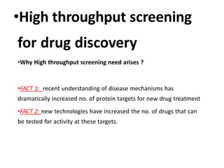 •High throughput screening
for drug discovery
•Why High throughput screening need arises ?
•FACT 1: recent understanding of disease mechanisms has
dramatically increased no. of protein targets for new drug treatment
•FACT 2: new technologies have increased the no. of drugs that can
be tested for activity at these targets.
 