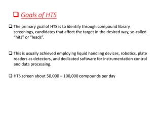 ❑ Goals of HTS
❑ The primary goal of HTS is to identify through compound library
screenings, candidates that affect the target in the desired way, so-called
“hits” or “leads”.
❑ This is usually achieved employing liquid handling devices, robotics, plate
readers as detectors, and dedicated software for instrumentation control
and data processing.
❑ HTS screen about 50,000 – 100,000 compounds per day
 