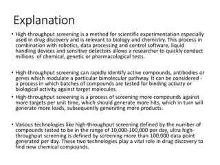 Explanation
• High-throughput screening is a method for scientific experimentation especially
used in drug discovery and is relevant to biology and chemistry. This process in
combination with robotics, data processing and control software, liquid
handling devices and sensitive detectors allows a researcher to quickly conduct
millions of chemical, genetic or pharmacological tests.
• High-throughput screening can rapidly identify active compounds, antibodies or
genes which modulate a particular bimolecular pathway. It can be considered -
a process in which batches of compounds are tested for binding activity or
biological activity against target molecules.
• High-throughput screening is a process of screening more compounds against
more targets per unit time, which should generate more hits, which in turn will
generate more leads, subsequently generating more products.
• Various technologies like high-throughput screening defined by the number of
compounds tested to be in the range of 10,000-100,000 per day, ultra high-
throughput screening is defined by screening more than 100,000 data point
generated per day. These two technologies play a vital role in drug discovery to
find new chemical compounds.
 