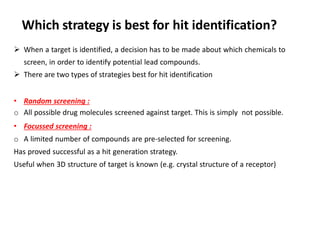 Which strategy is best for hit identification?
➢ When a target is identified, a decision has to be made about which chemicals to
screen, in order to identify potential lead compounds.
➢ There are two types of strategies best for hit identification
• Random screening :
o All possible drug molecules screened against target. This is simply not possible.
• Focussed screening :
o A limited number of compounds are pre-selected for screening.
Has proved successful as a hit generation strategy.
Useful when 3D structure of target is known (e.g. crystal structure of a receptor)
 