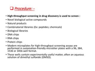 ❑ Procedure: -
• High-throughput screening in drug discovery is used to screen :
• Novel biological active compounds
• Natural products
• Combinatorial libraries (Ex: peptides; chemicals)
• Biological libraries
• DNA chips
• RNA chips
• Protein chips
• Modern microplates for high-throughput screening assays are
performed in automation-friendly microtiter plates with a 96, 384,
1536 or 3456 well format.
• These wells contain experimentally useful matter, often an aqueous
solution of dimethyl sulfoxide (DMSO).
 
