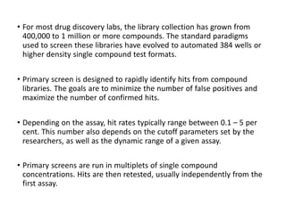 • For most drug discovery labs, the library collection has grown from
400,000 to 1 million or more compounds. The standard paradigms
used to screen these libraries have evolved to automated 384 wells or
higher density single compound test formats.
• Primary screen is designed to rapidly identify hits from compound
libraries. The goals are to minimize the number of false positives and
maximize the number of confirmed hits.
• Depending on the assay, hit rates typically range between 0.1 – 5 per
cent. This number also depends on the cutoff parameters set by the
researchers, as well as the dynamic range of a given assay.
• Primary screens are run in multiplets of single compound
concentrations. Hits are then retested, usually independently from the
first assay.
 