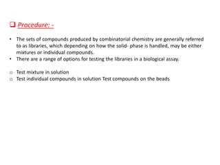❑ Procedure: -
• The sets of compounds produced by combinatorial chemistry are generally referred
to as libraries, which depending on how the solid- phase is handled, may be either
mixtures or individual compounds.
• There are a range of options for testing the libraries in a biological assay.
o Test mixture in solution
o Test individual compounds in solution Test compounds on the beads
 
