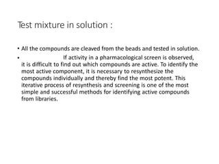 Test mixture in solution :
• All the compounds are cleaved from the beads and tested in solution.
• If activity in a pharmacological screen is observed,
it is difficult to find out which compounds are active. To identify the
most active component, it is necessary to resynthesize the
compounds individually and thereby find the most potent. This
iterative process of resynthesis and screening is one of the most
simple and successful methods for identifying active compounds
from libraries.
 