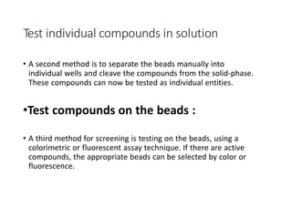 Test individual compounds in solution
• A second method is to separate the beads manually into
individual wells and cleave the compounds from the solid-phase.
These compounds can now be tested as individual entities.
•Test compounds on the beads :
• A third method for screening is testing on the beads, using a
colorimetric or fluorescent assay technique. If there are active
compounds, the appropriate beads can be selected by color or
fluorescence.
 
