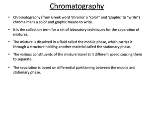 Chromatography
• Chromatography (from Greek word ‘chroma’ a “color” and ‘graphic’ to “write”)
chroma mans a color and graphic means to write.
• It is the collection term for a set of laboratory techniques for the separation of
mixtures.
• The mixture is dissolved in a fluid called the mobile phase, which carries it
through a structure holding another material called the stationary phase.
• The various constituents of the mixture travel at it different speed causing them
to separate.
• The separation is based on differential partitioning between the mobile and
stationary phase.
 