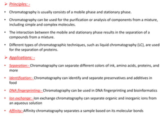 ➢ Principles: -
• Chromatography is usually consists of a mobile phase and stationary phase.
• Chromatography can be used for the purification or analysis of components from a mixture,
including simple and complex molecules.
• The interaction between the mobile and stationary phase results in the separation of a
compounds from a mixture.
• Different types of chromatographic techniques, such as liquid chromatography (LC), are used
for the separation of proteins.
➢ Applications: -
• Separation:- Chromatography can separate different colors of ink, amino acids, proteins, and
more
• Identification:- Chromatography can identify and separate preservatives and additives in
food
• DNA fingerprinting:- Chromatography can be used in DNA fingerprinting and bioinformatics
• Ion exchange: -Ion exchange chromatography can separate organic and inorganic ions from
an aqueous solution
• Affinity:-Affinity chromatography separates a sample based on its molecular bonds
 