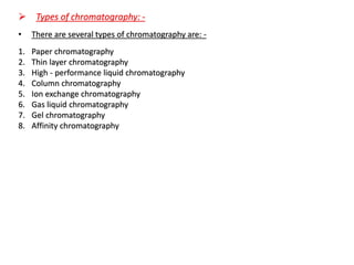➢ Types of chromatography: -
• There are several types of chromatography are: -
1. Paper chromatography
2. Thin layer chromatography
3. High - performance liquid chromatography
4. Column chromatography
5. Ion exchange chromatography
6. Gas liquid chromatography
7. Gel chromatography
8. Affinity chromatography
 