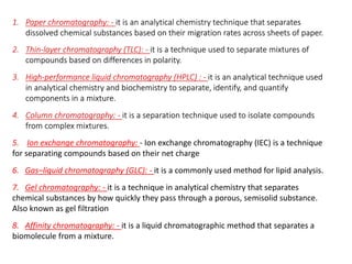 1. Paper chromatography: - it is an analytical chemistry technique that separates
dissolved chemical substances based on their migration rates across sheets of paper.
2. Thin-layer chromatography (TLC): - it is a technique used to separate mixtures of
compounds based on differences in polarity.
3. High-performance liquid chromatography (HPLC) : - it is an analytical technique used
in analytical chemistry and biochemistry to separate, identify, and quantify
components in a mixture.
4. Column chromatography: - it is a separation technique used to isolate compounds
from complex mixtures.
5. Ion exchange chromatography: - Ion exchange chromatography (IEC) is a technique
for separating compounds based on their net charge
6. Gas–liquid chromatography (GLC): - it is a commonly used method for lipid analysis.
7. Gel chromatography: - it is a technique in analytical chemistry that separates
chemical substances by how quickly they pass through a porous, semisolid substance.
Also known as gel filtration
8. Affinity chromatography: - it is a liquid chromatographic method that separates a
biomolecule from a mixture.
 