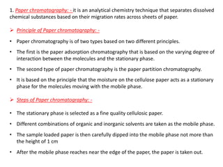 1. Paper chromatography: - it is an analytical chemistry technique that separates dissolved
chemical substances based on their migration rates across sheets of paper.
➢ Principle of Paper chromatography: -
• Paper chromatography is of two types based on two different principles.
• The first is the paper adsorption chromatography that is based on the varying degree of
interaction between the molecules and the stationary phase.
• The second type of paper chromatography is the paper partition chromatography.
• It is based on the principle that the moisture on the cellulose paper acts as a stationary
phase for the molecules moving with the mobile phase.
➢ Steps of Paper chromatography: -
• The stationary phase is selected as a fine quality cellulosic paper.
• Different combinations of organic and inorganic solvents are taken as the mobile phase.
• The sample loaded paper is then carefully dipped into the mobile phase not more than
the height of 1 cm
• After the mobile phase reaches near the edge of the paper, the paper is taken out.
 