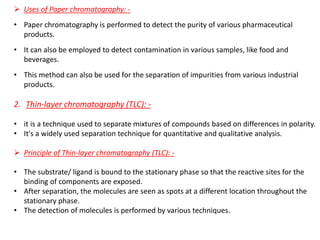➢ Uses of Paper chromatography: -
• Paper chromatography is performed to detect the purity of various pharmaceutical
products.
• It can also be employed to detect contamination in various samples, like food and
beverages.
• This method can also be used for the separation of impurities from various industrial
products.
2. Thin-layer chromatography (TLC): -
• it is a technique used to separate mixtures of compounds based on differences in polarity.
• It's a widely used separation technique for quantitative and qualitative analysis.
➢ Principle of Thin-layer chromatography (TLC): -
• The substrate/ ligand is bound to the stationary phase so that the reactive sites for the
binding of components are exposed.
• After separation, the molecules are seen as spots at a different location throughout the
stationary phase.
• The detection of molecules is performed by various techniques.
 