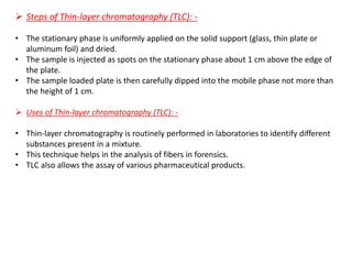 ➢ Steps of Thin-layer chromatography (TLC): -
• The stationary phase is uniformly applied on the solid support (glass, thin plate or
aluminum foil) and dried.
• The sample is injected as spots on the stationary phase about 1 cm above the edge of
the plate.
• The sample loaded plate is then carefully dipped into the mobile phase not more than
the height of 1 cm.
➢ Uses of Thin-layer chromatography (TLC): -
• Thin-layer chromatography is routinely performed in laboratories to identify different
substances present in a mixture.
• This technique helps in the analysis of fibers in forensics.
• TLC also allows the assay of various pharmaceutical products.
 