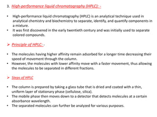 3. High-performance liquid chromatography (HPLC): -
• High-performance liquid chromatography (HPLC) is an analytical technique used in
analytical chemistry and biochemistry to separate, identify, and quantify components in
a mixture.
• It was first discovered in the early twentieth century and was initially used to separate
colored compounds.
➢ Principle of HPLC: -
• The molecules having higher affinity remain adsorbed for a longer time decreasing their
speed of movement through the column.
• However, the molecules with lower affinity move with a faster movement, thus allowing
the molecules to be separated in different fractions.
➢ Steps of HPLC
• The column is prepared by taking a glass tube that is dried and coated with a thin,
uniform layer of stationary phase (cellulose, silica).
• The mobile phase then moves down to a detector that detects molecules at a certain
absorbance wavelength.
• The separated molecules can further be analyzed for various purposes.
 