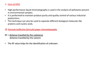 ➢ Uses of HPLC
• High-performance liquid chromatography is used in the analysis of pollutants present
in environmental samples.
• It is performed to maintain product purity and quality control of various industrial
productions.
• This technique can also be used to separate different biological molecules like
proteins and nucleic acids.
❑ Formula (reflective formula) paper chromatography
RF = distance travelled by the substance
distance travelled by the solvent
• The RF value helps for the identification of unknown
 