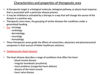 Characteristics and properties of therapeutic area
• A therapeutic target is a biological molecule, biological pathway, or physio local response
that is associated with a particular disease process.
• It may be inhibited or activated by a therapy in a way that will change the course of the
disease in a positive way.
• Therapeutic area mean, the grouping of similar diseases 0or conditions under a
generalized heading.
• E.g.- oncology
- cardiology
- dermatology
- neurology
- hematology
• These therapeutic areas guide the efforts of researchers, physicians and pharmaceutical
companies in their pursuit of better healthcare solutions.
➢ Cardiovascular (heart disease)
• The heart disease describes a range of conditions that affect the heart
- blood vessels disease
- irregular heartbeats (arrythmia)
- heart problems (congenital heart defects)
- disease of the heart muscle
- heart valve disease
 