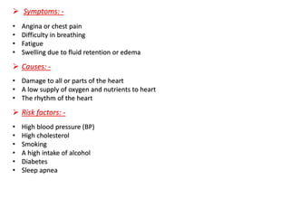➢ Symptoms: -
• Angina or chest pain
• Difficulty in breathing
• Fatigue
• Swelling due to fluid retention or edema
➢ Causes: -
• Damage to all or parts of the heart
• A low supply of oxygen and nutrients to heart
• The rhythm of the heart
➢ Risk factors: -
• High blood pressure (BP)
• High cholesterol
• Smoking
• A high intake of alcohol
• Diabetes
• Sleep apnea
 