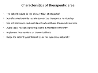 • The patient should be the primary focus of interaction
• A professional attitude sets the tone of the therapeutic relationship
• Use self-disclosure cautiously & only when it has a therapeutic purpose
• Avoid social relationship with patients & maintain confidently
• Implement interventions on theoretical basis
• Guide the patient to reinterpret his or her experience rationally
Characteristics of therapeutic area
 