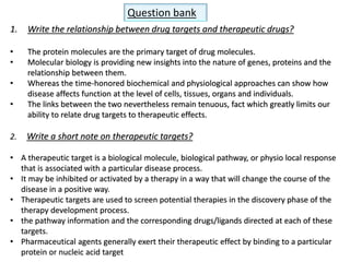 Question bank
1. Write the relationship between drug targets and therapeutic drugs?
• The protein molecules are the primary target of drug molecules.
• Molecular biology is providing new insights into the nature of genes, proteins and the
relationship between them.
• Whereas the time-honored biochemical and physiological approaches can show how
disease affects function at the level of cells, tissues, organs and individuals.
• The links between the two nevertheless remain tenuous, fact which greatly limits our
ability to relate drug targets to therapeutic effects.
2. Write a short note on therapeutic targets?
• A therapeutic target is a biological molecule, biological pathway, or physio local response
that is associated with a particular disease process.
• It may be inhibited or activated by a therapy in a way that will change the course of the
disease in a positive way.
• Therapeutic targets are used to screen potential therapies in the discovery phase of the
therapy development process.
• the pathway information and the corresponding drugs/ligands directed at each of these
targets.
• Pharmaceutical agents generally exert their therapeutic effect by binding to a particular
protein or nucleic acid target
 