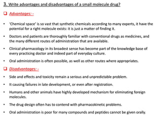 3. Write advantages and disadvantages of a small molecule drug?
❑ Advantages: -
• ‘Chemical space’ is so vast that synthetic chemicals according to many experts, it have the
potential for a right molecule exists: it is just a matter of finding it.
• Doctors and patients are thoroughly familiar with conventional drugs as medicines, and
the many different routes of administration that are available.
• Clinical pharmacology in its broadest sense has become part of the knowledge base of
every practicing doctor and indeed part of everyday culture.
• Oral administration is often possible, as well as other routes where appropriates.
❑ Disadvantages: -
• Side and effects and toxicity remain a serious and unpredictable problem.
• It causing failures in late development, or even after registration.
• Humans and other animals have highly developed mechanism for eliminating foreign
molecules.
• The drug design often has to contend with pharmacokinetic problems.
• Oral administration is poor for many compounds and peptides cannot be given orally.
 