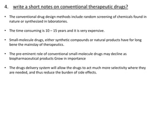 4. write a short notes on conventional therapeutic drugs?
• The conventional drug design methods include random screening of chemicals found in
nature or synthesized in laboratories.
• The time consuming is 10 – 15 years and it is very expensive.
• Small-molecule drugs, either synthetic compounds or natural products have for long
bene the mainstay of therapeutics.
• The pre-eminent role of conventional small-molecule drugs may decline as
biopharmaceutical products Grow in importance
• The drugs delivery system will allow the drugs to act much more selectivity where they
are needed, and thus reduce the burden of side effects.
 