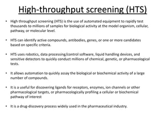 High-throughput screening (HTS)
• High throughput screening (HTS) is the use of automated equipment to rapidly test
thousands to millions of samples for biological activity at the model organism, cellular,
pathway, or molecular level.
• HTS can identify active compounds, antibodies, genes, or one or more candidates
based on specific criteria.
• HTS uses robotics, data processing/control software, liquid handling devices, and
sensitive detectors to quickly conduct millions of chemical, genetic, or pharmacological
tests.
• It allows automation to quickly assay the biological or biochemical activity of a large
number of compounds.
• It is a useful for discovering ligands for receptors, enzymes, ion channels or other
pharmacological targets, or pharmacologically profiling a cellular or biochemical
pathway of interest
• It is a drug-discovery process widely used in the pharmaceutical industry.
 