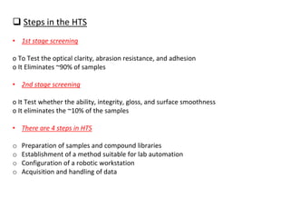 ❑ Steps in the HTS
• 1st stage screening
o To Test the optical clarity, abrasion resistance, and adhesion
o It Eliminates ~90% of samples
• 2nd stage screening
o It Test whether the ability, integrity, gloss, and surface smoothness
o It eliminates the ~10% of the samples
• There are 4 steps in HTS
o Preparation of samples and compound libraries
o Establishment of a method suitable for lab automation
o Configuration of a robotic workstation
o Acquisition and handling of data
 