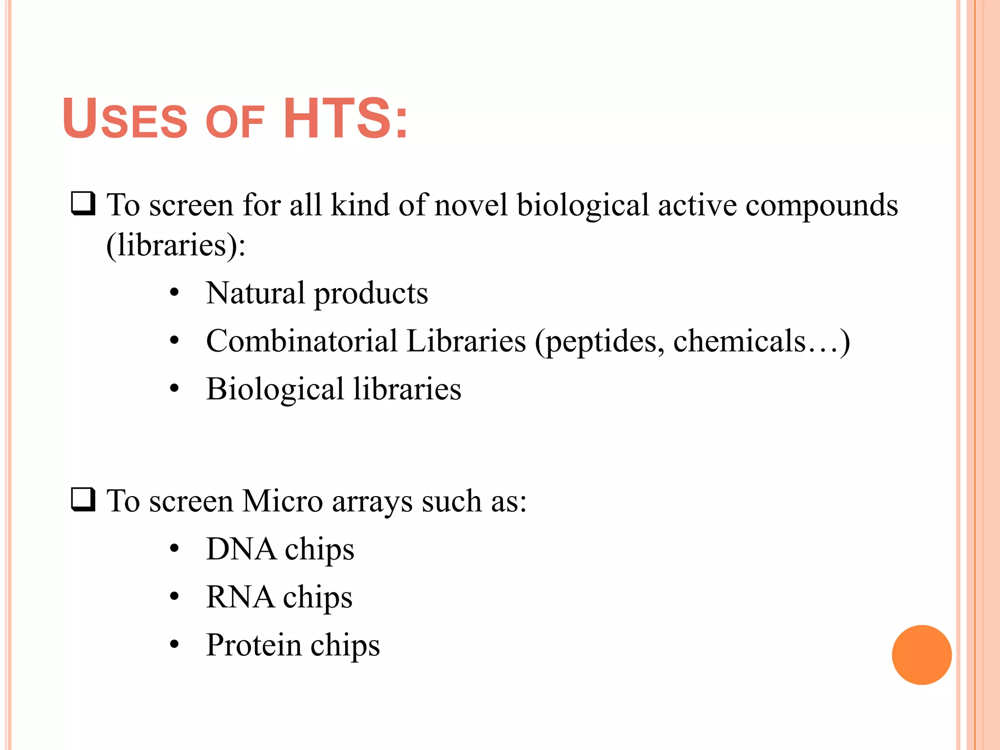 USES OF HTS:
 To screen for all kind of novel biological active compounds
  (libraries):
       • Natural products
       • Combinatorial Libraries (peptides, chemicals…)
       • Biological libraries


 To screen Micro arrays such as:
      • DNA chips
      • RNA chips
      • Protein chips
 