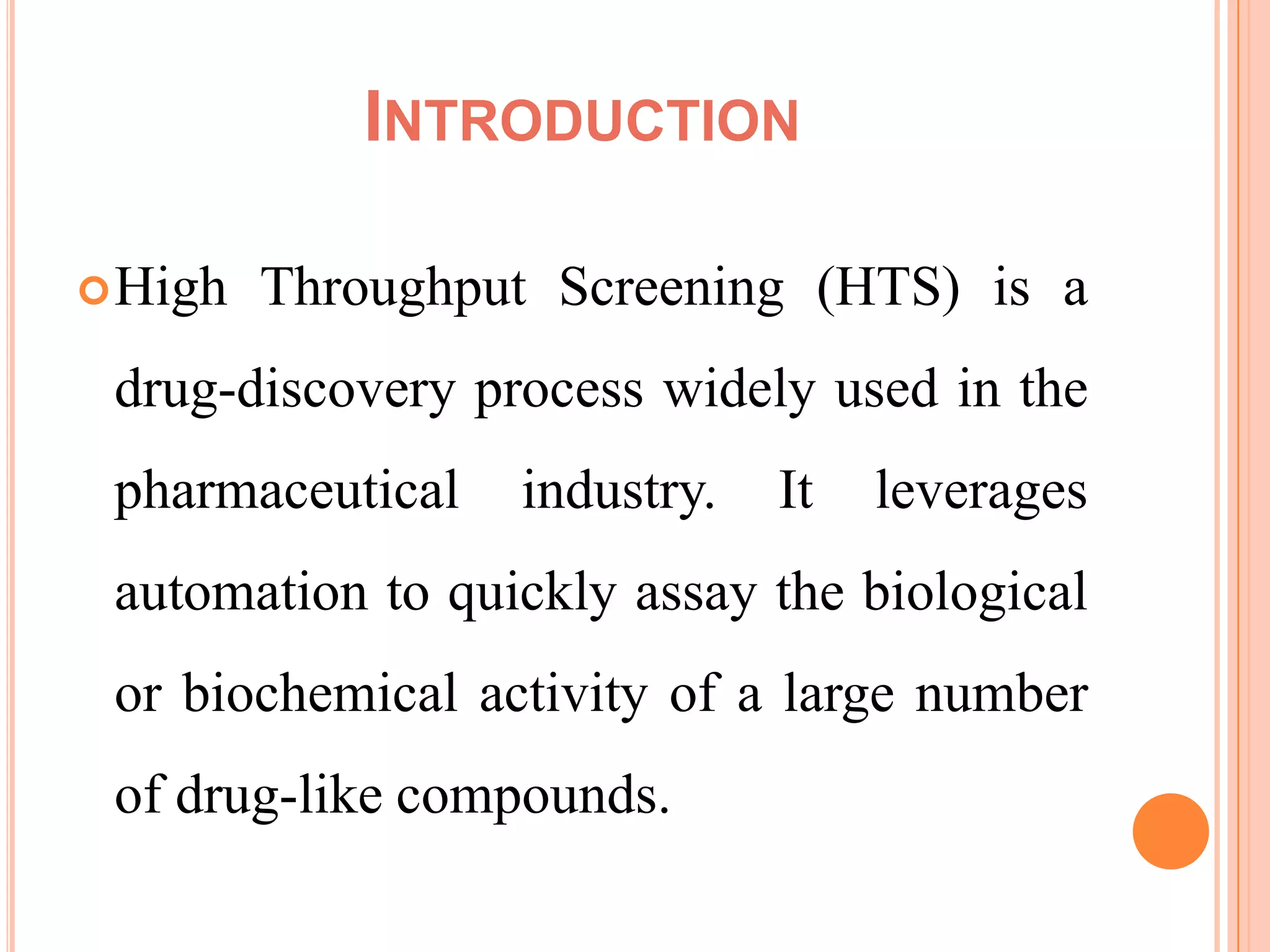INTRODUCTION

 High   Throughput Screening (HTS) is a
 drug-discovery process widely used in the
 pharmaceutical   industry.   It   leverages
 automation to quickly assay the biological
 or biochemical activity of a large number
 of drug-like compounds.
 