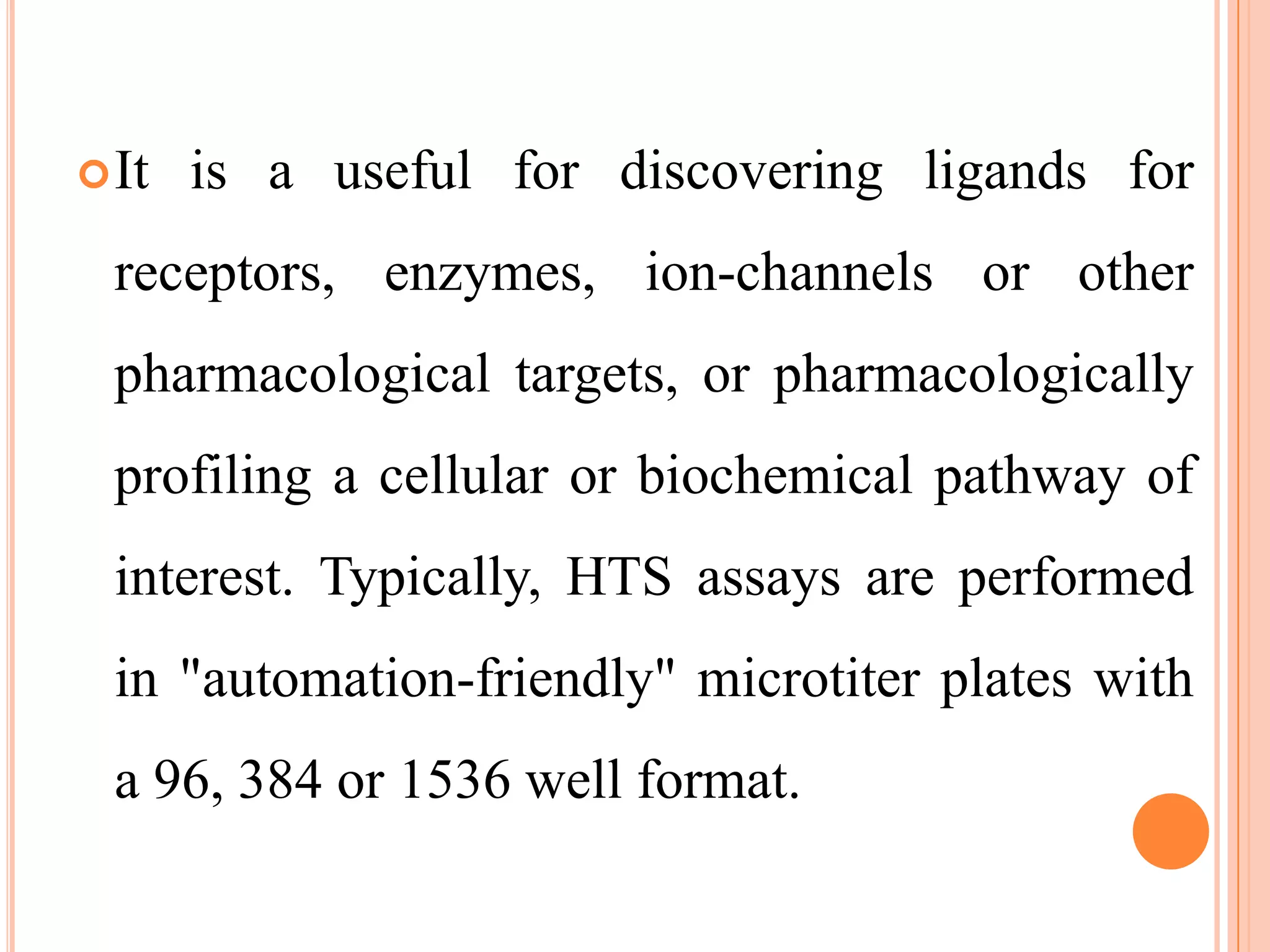  It   is a useful for discovering ligands for
  receptors, enzymes, ion-channels or other
  pharmacological targets, or pharmacologically
  profiling a cellular or biochemical pathway of
  interest. Typically, HTS assays are performed
  in "automation-friendly" microtiter plates with
  a 96, 384 or 1536 well format.
 