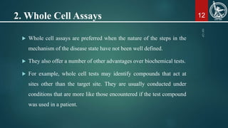 2. Whole Cell Assays 12
 Whole cell assays are preferred when the nature of the steps in the
mechanism of the disease state have not been well defined.
 They also offer a number of other advantages over biochemical tests.
 For example, whole cell tests may identify compounds that act at
sites other than the target site. They are usually conducted under
conditions that are more like those encountered if the test compound
was used in a patient.
 