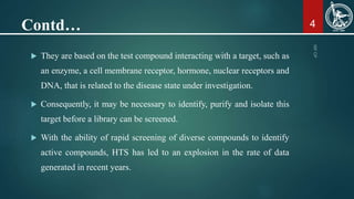Contd…
 They are based on the test compound interacting with a target, such as
an enzyme, a cell membrane receptor, hormone, nuclear receptors and
DNA, that is related to the disease state under investigation.
 Consequently, it may be necessary to identify, purify and isolate this
target before a library can be screened.
 With the ability of rapid screening of diverse compounds to identify
active compounds, HTS has led to an explosion in the rate of data
generated in recent years.
4
 