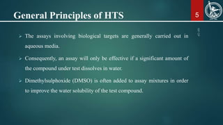 General Principles of HTS
 The assays involving biological targets are generally carried out in
aqueous media.
 Consequently, an assay will only be effective if a significant amount of
the compound under test dissolves in water.
 Dimethylsulphoxide (DMSO) is often added to assay mixtures in order
to improve the water solubility of the test compound.
5
 