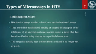Types of Microassays in HTS
1. Biochemical Assays
 Biochemical assays are also referred to as mechanism-based assays.
 They are usually based on the binding of a ligand to a receptor or the
inhibition of an enzyme-catalysed reaction using a target that has
been identified as being relevant to a specified disease state.
 This target has usually been isolated from a cell and is no longer part
of a cell.
7
 