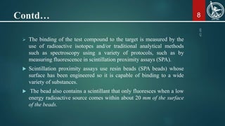 Contd…
 The binding of the test compound to the target is measured by the
use of radioactive isotopes and/or traditional analytical methods
such as spectroscopy using a variety of protocols, such as by
measuring fluorescence in scintillation proximity assays (SPA).
 Scintillation proximity assays use resin beads (SPA beads) whose
surface has been engineered so it is capable of binding to a wide
variety of substances.
 The bead also contains a scintillant that only fluoresces when a low
energy radioactive source comes within about 20 mm of the surface
of the beads.
8
 