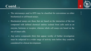 Contd…
 The microassays used in HTS may be classified for convenience as either
biochemical or cell-based assays.
 Bioch...