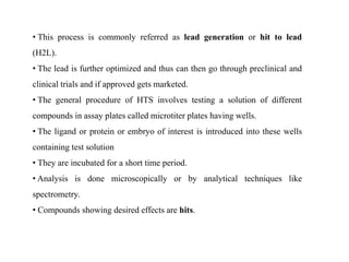 • This process is commonly referred as lead generation or hit to lead
(H2L).
• The lead is further optimized and thus can then go through preclinical and
clinical trials and if approved gets marketed.
• The general procedure of HTS involves testing a solution of different
compounds in assay plates called microtiter plates having wells.
• The ligand or protein or embryo of interest is introduced into these wells
containing test solution
• They are incubated for a short time period.
• Analysis is done microscopically or by analytical techniques like
spectrometry.
• Compounds showing desired effects are hits.
 