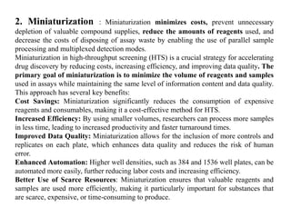 2. Miniaturization : Miniaturization minimizes costs, prevent unnecessary
depletion of valuable compound supplies, reduce the amounts of reagents used, and
decrease the costs of disposing of assay waste by enabling the use of parallel sample
processing and multiplexed detection modes.
Miniaturization in high-throughput screening (HTS) is a crucial strategy for accelerating
drug discovery by reducing costs, increasing efficiency, and improving data quality. The
primary goal of miniaturization is to minimize the volume of reagents and samples
used in assays while maintaining the same level of information content and data quality.
This approach has several key benefits:
Cost Savings: Miniaturization significantly reduces the consumption of expensive
reagents and consumables, making it a cost-effective method for HTS.
Increased Efficiency: By using smaller volumes, researchers can process more samples
in less time, leading to increased productivity and faster turnaround times.
Improved Data Quality: Miniaturization allows for the inclusion of more controls and
replicates on each plate, which enhances data quality and reduces the risk of human
error.
Enhanced Automation: Higher well densities, such as 384 and 1536 well plates, can be
automated more easily, further reducing labor costs and increasing efficiency.
Better Use of Scarce Resources: Miniaturization ensures that valuable reagents and
samples are used more efficiently, making it particularly important for substances that
are scarce, expensive, or time-consuming to produce.
 