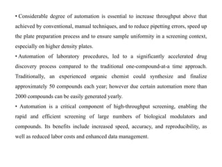 • Considerable degree of automation is essential to increase throughput above that
achieved by conventional, manual techniques, and to reduce pipetting errors, speed up
the plate preparation process and to ensure sample uniformity in a screening context,
especially on higher density plates.
• Automation of laboratory procedures, led to a significantly accelerated drug
discovery process compared to the traditional one-compound-at-a time approach.
Traditionally, an experienced organic chemist could synthesize and finalize
approximately 50 compounds each year; however due certain automation more than
2000 compounds can be easily generated yearly.
• Automation is a critical component of high-throughput screening, enabling the
rapid and efficient screening of large numbers of biological modulators and
compounds. Its benefits include increased speed, accuracy, and reproducibility, as
well as reduced labor costs and enhanced data management.
 