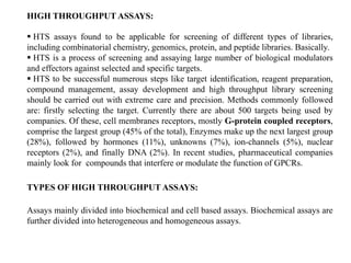  HTS assays found to be applicable for screening of different types of libraries,
including combinatorial chemistry, genomics, protein, and peptide libraries. Basically.
 HTS is a process of screening and assaying large number of biological modulators
and effectors against selected and specific targets.
 HTS to be successful numerous steps like target identification, reagent preparation,
compound management, assay development and high throughput library screening
should be carried out with extreme care and precision. Methods commonly followed
are: firstly selecting the target. Currently there are about 500 targets being used by
companies. Of these, cell membranes receptors, mostly G-protein coupled receptors,
comprise the largest group (45% of the total), Enzymes make up the next largest group
(28%), followed by hormones (11%), unknowns (7%), ion-channels (5%), nuclear
receptors (2%), and finally DNA (2%). In recent studies, pharmaceutical companies
mainly look for compounds that interfere or modulate the function of GPCRs.
TYPES OF HIGH THROUGHPUT ASSAYS:
Assays mainly divided into biochemical and cell based assays. Biochemical assays are
further divided into heterogeneous and homogeneous assays.
HIGH THROUGHPUT ASSAYS:
 
