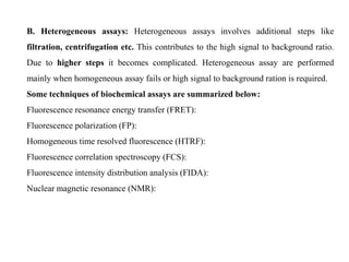 B. Heterogeneous assays: Heterogeneous assays involves additional steps like
filtration, centrifugation etc. This contributes to the high signal to background ratio.
Due to higher steps it becomes complicated. Heterogeneous assay are performed
mainly when homogeneous assay fails or high signal to background ration is required.
Some techniques of biochemical assays are summarized below:
Fluorescence resonance energy transfer (FRET):
Fluorescence polarization (FP):
Homogeneous time resolved fluorescence (HTRF):
Fluorescence correlation spectroscopy (FCS):
Fluorescence intensity distribution analysis (FIDA):
Nuclear magnetic resonance (NMR):
 