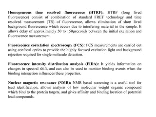 Homogeneous time resolved fluorescence (HTRF): HTRF (long lived
fluorescence) consist of combination of standard FRET technology and time
resolved measurement (TR) of fluorescence, allows elimination of short lived
background fluorescence which occurs due to interfering material in the sample. It
allows delay of approximately 50 to 150μseconds between the initial excitation and
fluorescence measurement.
Fluorescence correlation spectroscopy (FCS): FCS measurements are carried out
using confocal optics to provide the highly focused excitation light and background
rejection required for single molecule detection.
Fluorescence intensity distribution analysis (FIDA): It yields information on
changes in spectral shift, and can also be used to monitor binding events when the
binding interaction influences these properties.
Nuclear magnetic resonance (NMR): NMR based screening is a useful tool for
lead identification, allows analysis of low molecular weight organic compound
which bind to the protein targets, and gives affinity and binding location of potential
lead compounds.
 